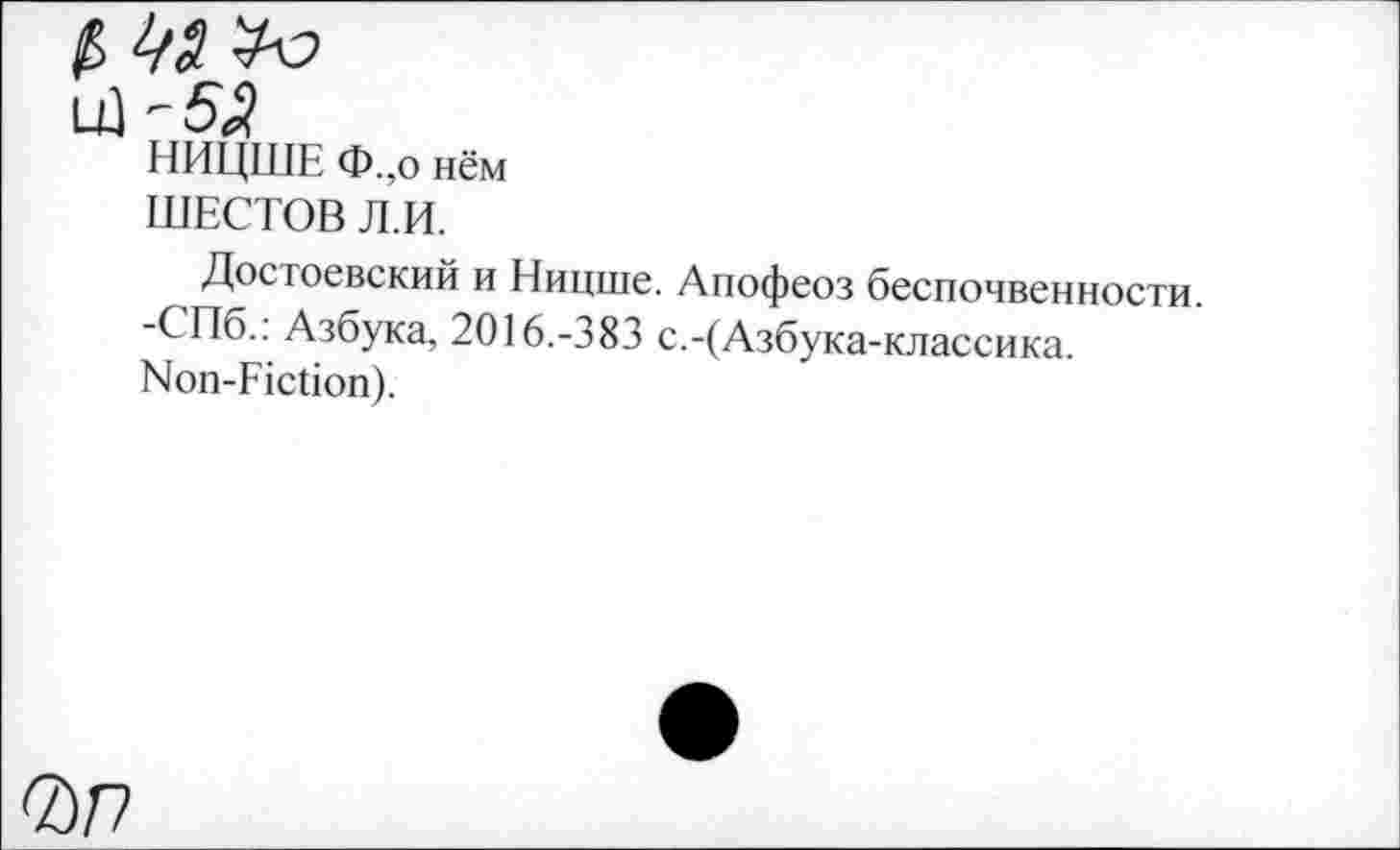 ﻿LÜ '5<?
НИЦШЕ Ф.,о нём ШЕСТОВ Л.И.
Достоевский и Ницше. Апофеоз беспочвенности. -СПб.: Азбука, 2016.-383 с.-(Азбука-классика. Non-Fiction).
0Л